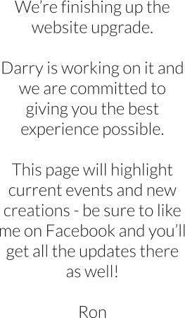 Were finishing up the website upgrade.  Darry is working on it and we are committed to giving you the best experience possible.  This page will highlight current events and new creations - be sure to like me on Facebook and youll get all the updates there as well!  Ron